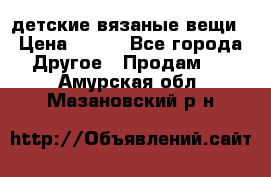 детские вязаные вещи › Цена ­ 500 - Все города Другое » Продам   . Амурская обл.,Мазановский р-н